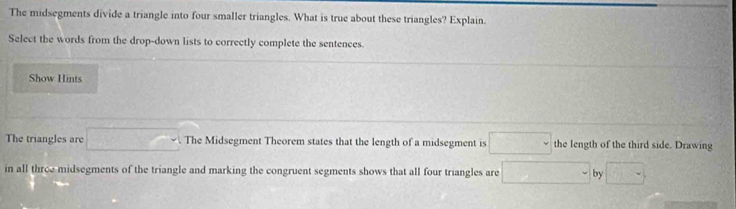 The midsegments divide a triangle into four smaller triangles. What is true about these triangles? Explain. 
Select the words from the drop-down lists to correctly complete the sentences. 
Show Hints 
The triangles are □. The Midsegment Theorem states that the length of a midsegment is □ the length of the third side. Drawing 
in all three midsegments of the triangle and marking the congruent segments shows that all four triangles are □ by □.