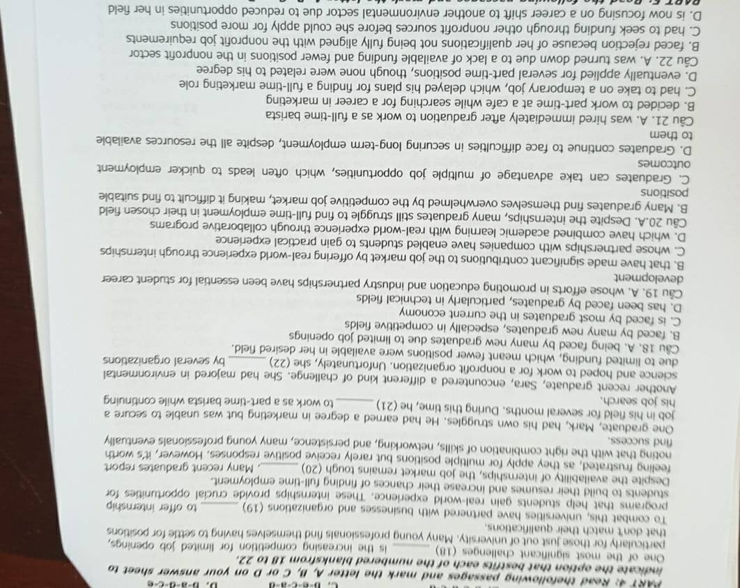 b-a-d-c-e
PART 4: Read thefollowing passages and mark the letter A, B, C or D on your answer sheet to
indicate the option that bestfits each of the numbered blanksfrom 18 to 22.
One of the most significant challenges (18) _is the increasing competition for limited job openings,
particularly for those just out of university. Many young professionals find themselves having to settle for positions
that don't match their qualifications.
To combat this, universities have partnered with businesses and organizations (19) to offer internship
programs that help students gain real-world experience. These internships provide crucial opportunities for
students to build their resumes and increase their chances of finding full-time employment.
Despite the availability of internships, the job market remains tough (20) . Many recent graduates report
feeling frustrated, as they apply for multiple positions but rarely receive positive responses. However, it's worth
noting that with the right combination of skills, networking, and persistence, many young professionals eventually
find success.
One graduate, Mark, had his own struggles. He had earned a degree in marketing but was unable to secure a
job in his field for several months. During this time, he (21)
his job search. _to work as a part-time barista while continuing
Another recent graduate, Sara, encountered a different kind of challenge. She had majored in environmental
science and hoped to work for a nonprofit organization. Unfortunately, she (22)
due to limited funding, which meant fewer positions were available in her desired field. by several organizations
Cầu 18. A. being faced by many new graduates due to limited job openings
B. faced by many new graduates, especially in competitive fields
C. is faced by most graduates in the current economy
D. has been faced by graduates, particularly in technical fields
Câu 19. A. whose efforts in promoting education and industry partnerships have been essential for student career
development
B. that have made significant contributions to the job market by offering real-world experience through internships
C. whose partnerships with companies have enabled students to gain practical experience
D. which have combined academic learning with real-world experience through collaborative programs
Câu 20.A. Despite the internships, many graduates still struggle to find full-time employment in their chosen field
B. Many graduates find themselves overwhelmed by the competitive job market, making it difficult to find suitable
positions
C. Graduates can take advantage of multiple job opportunities, which often leads to quicker employment
outcomes
D. Graduates continue to face difficulties in securing long-term employment, despite all the resources available
to them
Câu 21. A. was hired immediately after graduation to work as a full-time barista
B. decided to work part-time at a cafe while searching for a career in marketing
C. had to take on a temporary job, which delayed his plans for finding a full-time marketing role
D. eventually applied for several part-time positions, though none were related to his degree
Câu 22. A. was turned down due to a lack of available funding and fewer positions in the nonprofit sector
B. faced rejection because of her qualifications not being fully aligned with the nonprofit job requirements
C. had to seek funding through other nonprofit sources before she could apply for more positions
D. is now focusing on a career shift to another environmental sector due to reduced opportunities in her field