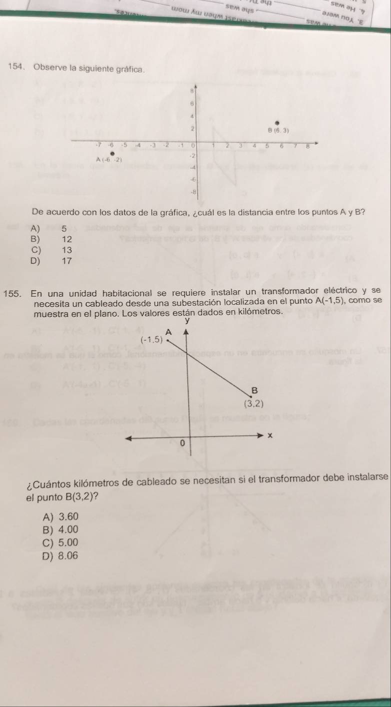 sem əH '7
sem əys
wow Âwi uəum ispib_
əJBM пOA 'E
SeM  s
154. Observe la siguiente gráfica.
De acuerdo con los datos de la gráfica, ¿cuál es la distancia entre los puntos A y B?
A) 5
B) 12
C) 13
D) 17
155. En una unidad habitacional se requiere instalar un transformador eléctrico y se
necesita un cableado desde una subestación localizada en el punto A(-1,5) , como se
muestra en el planores están dados en kilómetros.
¿Cuántos kilómetros de cableado se necesitan si el transformador debe instalarse
el punto B(3,2)
A) 3.60
B) 4.00
C) 5.00
D) 8.06