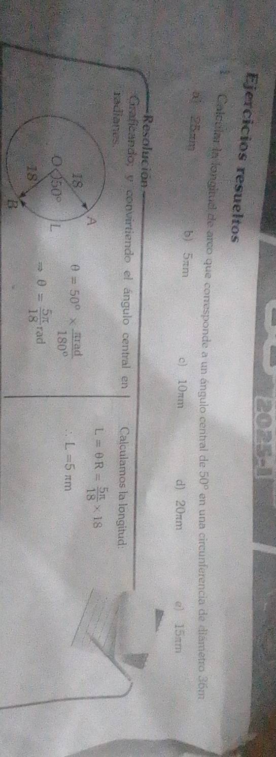2025-1
Ejercicios resueltos
l ''' Calcular la longitud de arco que corresponde a un ángulo central de 50° en una circunferencia de diámetro 36m
a 25am b) 5πm
c) 10πm d) 20πm e) 15πm
Resolución
Graficando; y convirtiendo el ángulo central en Calculamos la longitud:
radianes.
L=θ R= 5π /18 * 18
θ =50°*  π rad/180° 
L=5π m
Rightarrow θ = 5π /18 rad