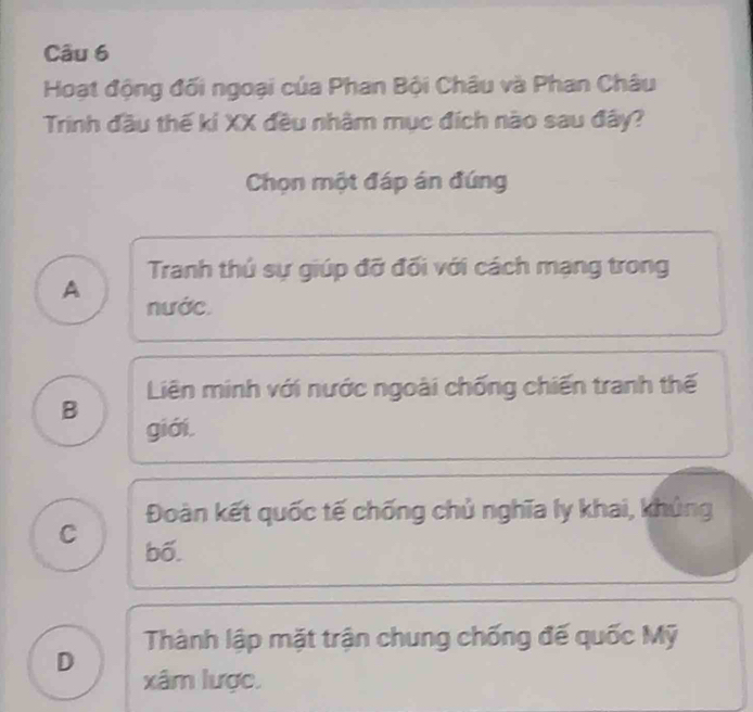 Hoạt động đối ngoại của Phan Bội Châu và Phan Châu
Trinh đầu thế kỉ XX đều nhâm mục đích nào sau đây?
Chọn một đáp án đúng
Tranh thú sự giúp đỡ đối với cách mạng trong
A nước.
Liên minh với nước ngoài chống chiến tranh thế
B
giới.
Đoàn kết quốc tế chống chủ nghĩa ly khai, khủng
C bố.
Thành lập mặt trận chung chống đế quốc Mỹ
D
xâm lược.