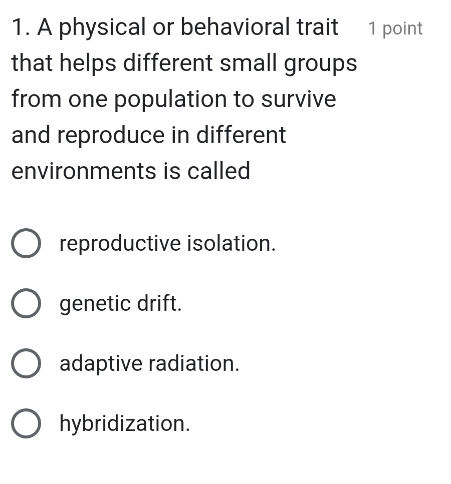 A physical or behavioral trait 1 point
that helps different small groups
from one population to survive
and reproduce in different
environments is called
reproductive isolation.
genetic drift.
adaptive radiation.
hybridization.