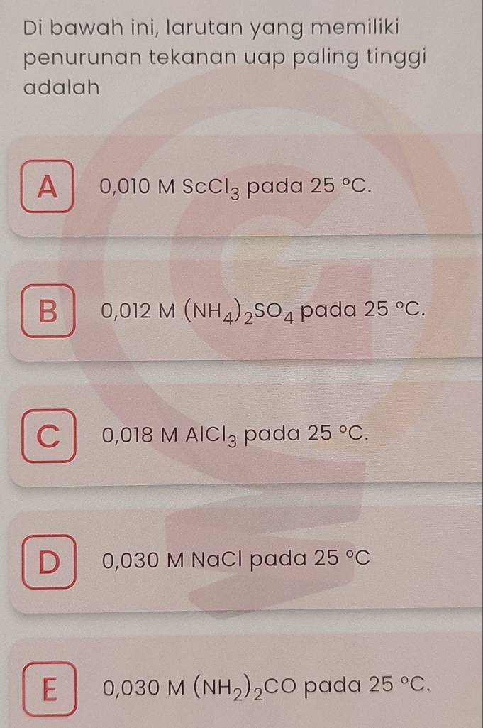 Di bawah ini, larutan yang memiliki
penurunan tekanan uap paling tinggi
adalah
A 0,010MSCCl_3 pada 25°C.
B 0,012M(NH_4)_2SO_4 pada 25°C.
C 0,018MAlCl_3 pada 25°C.
D 0,030 M NaCl pada 25°C
E 0,030M(NH_2)_2CO pada 25°C.