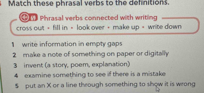 Match these phrasal verbs to the definitions. 
Phrasal verbs connected with writing 
cross out• fill in • look over • make up • write down 
1 write information in empty gaps 
2 make a note of something on paper or digitally 
3 invent (a story, poem, explanation) 
4 examine something to see if there is a mistake 
5 put an X or a line through something to show it is wrong