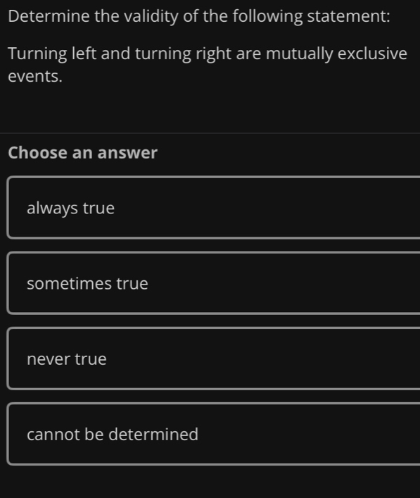 Determine the validity of the following statement:
Turning left and turning right are mutually exclusive
events.
Choose an answer
always true
sometimes true
never true
cannot be determined