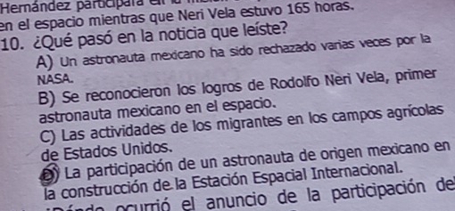 Hernández participara el
en el espacio mientras que Neri Vela estuvo 165 horas.
10. ¿Qué pasó en la noticia que leíste?
A) Un astronauta mexicano ha sido rechazado varias veces por la
NASA.
B) Se reconocieron los logros de Rodolfo Neri Vela, primer
astronauta mexicano en el espacio.
C) Las actividades de los migrantes en los campos agrícolas
de Estados Unidos.
L) La participación de un astronauta de origen mexicano en
la construcción de la Estación Espacial Internacional.
ln ocurrió el anuncio de la participación de