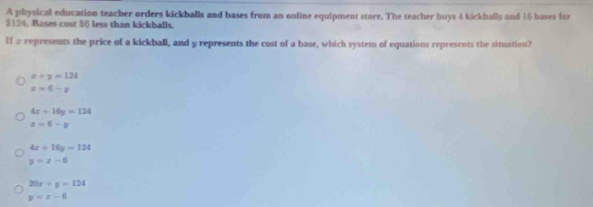 A physical education teacher orders kickballs and bases from an online equipment store. The teacher buys 4 kickballs and 16 bases for
$124. Bases cost $6 less than kickballs.
If a represents the price of a kickball, and y represents the cost of a base, which system of equations represents the situation?
x+y=124
x=6-y
4x+16y=124
x>6-y
4x+16y=124
y=x-6
20x+y=124
y=x-6