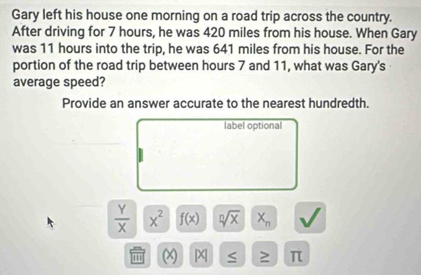 Gary left his house one morning on a road trip across the country. 
After driving for 7 hours, he was 420 miles from his house. When Gary 
was 11 hours into the trip, he was 641 miles from his house. For the 
portion of the road trip between hours 7 and 11, what was Gary's 
average speed? 
Provide an answer accurate to the nearest hundredth. 
label optional
 Y/X  x^2 f(x) sqrt[n](x) X_n
1 |X S ≥ π