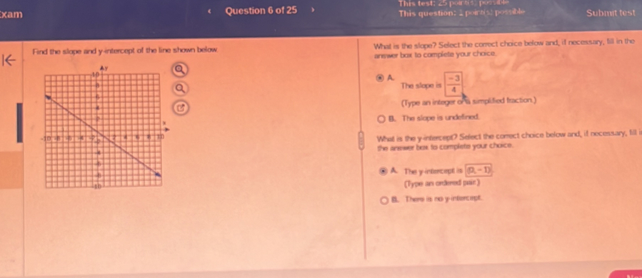 This test: 25 pointis possible
xam Question 6 of 25 This question: _point(s) possible Submit test
Find the slope and y-intercept of the line shown below What is the slope? Select the correct choice below and, if necessary, fill in the
answer box to complete your choice.
A.
The slope is  (-3)/4 
(Type an integer or a simplified fraction.)
B. The slope is undefined.
What is the y-intercept? Select the correct choice below and, if necessary, fill i
the answer box to complate your choice.
A. The y intercept is (0,-1)
(Type an ordered pair)
B. There is no y intencept.