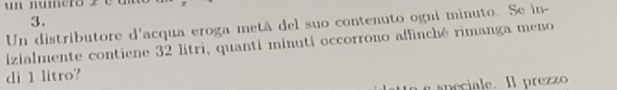 Un distributore d'acqua eroga metá del suo contenuto ogni minuto. Se in- 
izialmente contiene 32 litri, quanti minuti occorrono affinché rimanga meno 
di 1 litro? 
e speciale. Il prezzo