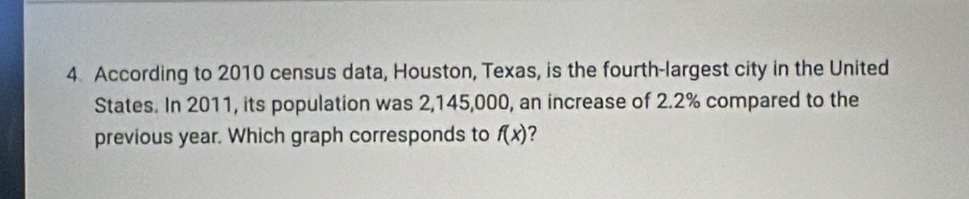 According to 2010 census data, Houston, Texas, is the fourth-largest city in the United 
States. In 2011, its population was 2,145,000, an increase of 2.2% compared to the 
previous year. Which graph corresponds to f(x) ?