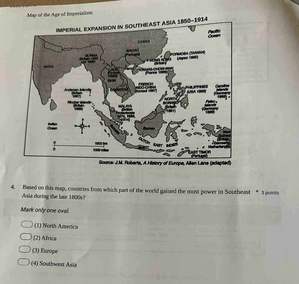 Map of the Age of Imperialism
IMPERIAL EXPANSION IN SOUTHEAST ASIA 1850-1914
Pacific
CHINA Ocean
MACAO
(Brils 18 İformoba (taiwan)
* HÖNG KONG (Japen 1895)

INDA (Britein)
VANG CHOW WA
(France 1899)
SIM
Andeman Ielanda INOO-CHINA PHILIPPINES Ceroline Islance
(Brhai formed 1887) (UBA 1899) (Germany
1867)
Ncobar lølønde BORNEO NORTH
180992 -
(Britain MALAY ritaih
1909)
1881) 18
Indian
Oceen Domeo
。 1600 km EAST NO
。 1000 miles East timor
(Portugal)
Source: J.M. Roberts, A History of Europe, Allen Lane (adapted)
4. Based on this map, countries from which part of the world gained the most power in Southeast * 3 points
Asia during the late 1800s?
Mark only one oval.
(1) North America
(2) Africa
(3) Europe
(4) Southwest Asia