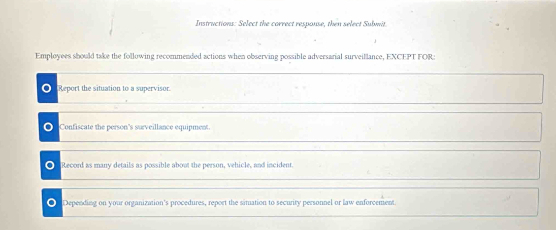 Instructions: Select the correct response, then select Submit.
Employees should take the following recommended actions when observing possible adversarial surveillance, EXCEPT FOR:
Report the situation to a supervisor.
Confiscate the person’s surveillance equipment.
Record as many details as possible about the person, vehicle, and incident.
a Depending on your organization's procedures, report the situation to security personnel or law enforcement.