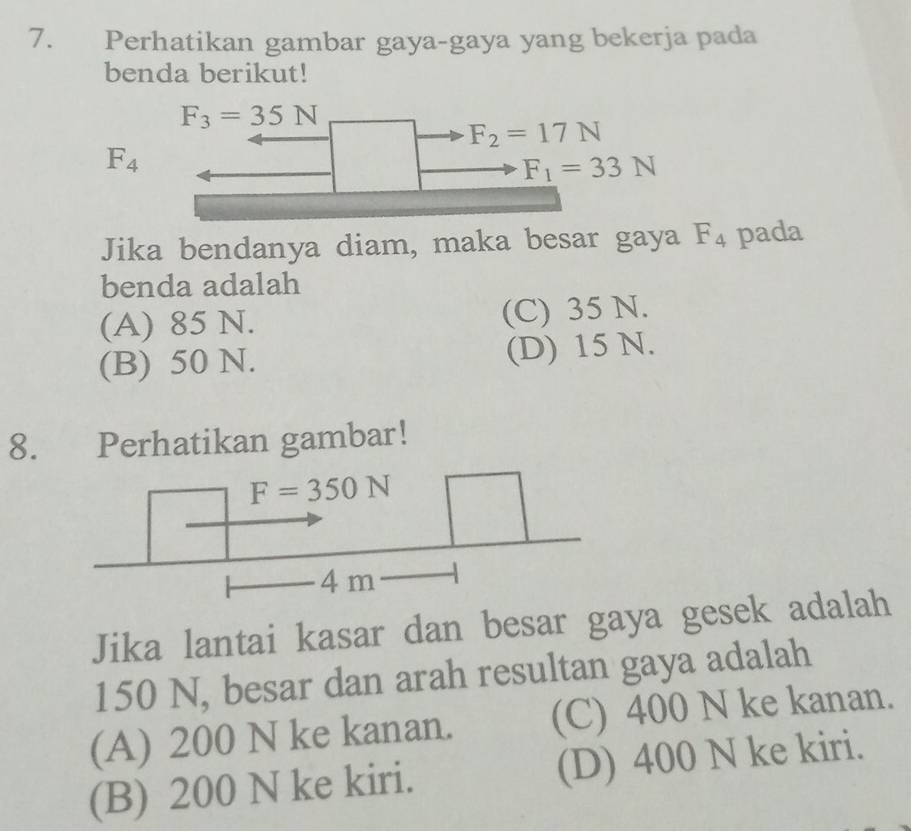 Perhatikan gambar gaya-gaya yang bekerja pada
benda berikut!
F_3=35N
F_2=17N
F_4
F_1=33N
Jika bendanya diam, maka besar gaya F_4 pada
benda adalah
(A) 85 N. (C) 35 N.
(B) 50 N. (D) 15 N.
8. Perhatikan gambar!
Jika lantai kasar dan besar gaya gesek adalah
150 N, besar dan arah resultan gaya adalah
(A) 200 N ke kanan. (C) 400 N ke kanan.
(B) 200 N ke kiri. (D) 400 N ke kiri.