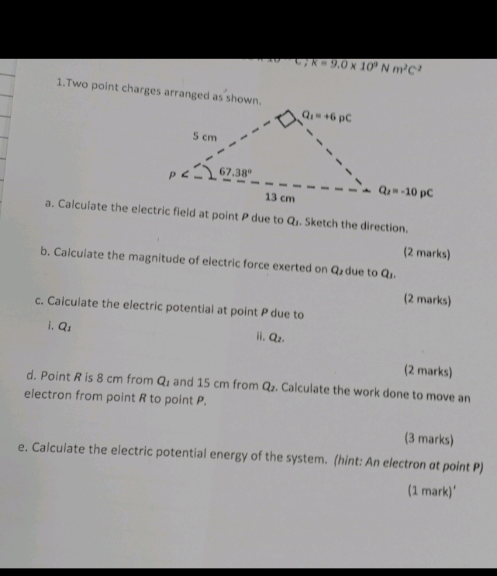 C;k=9.0* 10^9Nm^2C^2
1.Two point charges arranged as shown.
a. Calculate the electric field at point P due to Q_1. Sketch the direction.
(2 marks)
b. Calculate the magnitude of electric force exerted on Q_2 due to Q.
(2 marks)
c. Calculate the electric potential at point P due to
i. Q_1
ii. Q_2.
(2 marks)
d. Point R is 8 cm from Q_1 and 15 cm from Q_2. Calculate the work done to move an
electron from point R to point P.
(3 marks)
e. Calculate the electric potential energy of the system. (hint: An electron at point P)
(1 mark)'