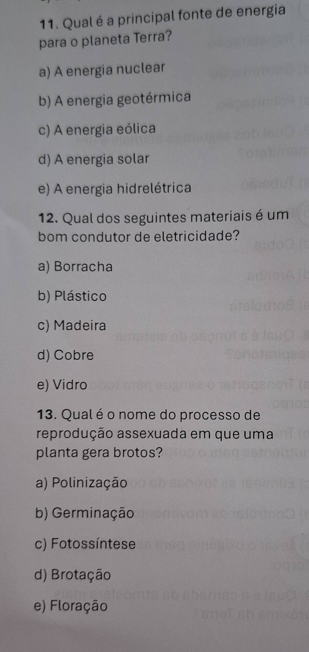 Qual é a principal fonte de energia
para o planeta Terra?
a) A energia nuclear
b) A energia geotérmica
c) A energia eólica
d) A energia solar
e) A energia hidrelétrica
12. Qual dos seguintes materiais é um
bom condutor de eletricidade?
a) Borracha
b) Plástico
c) Madeira
d) Cobre
e) Vidro
13. Qual é o nome do processo de
reprodução assexuada em que uma
planta gera brotos?
a) Polinização
b) Germinação
c) Fotossíntese
d) Brotação
e) Floração