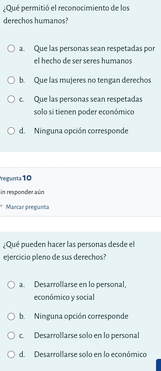 ¿Qué permitió el reconocimiento de los
derechos humanos?
a. Que las personas sean respetadas por
el hecho de ser seres humanos
b. Que las mujeres no tengan derechos
c. Que las personas sean respetadas
solo si tienen poder económico
d. Ninguna opción corresponde
regunta 10
in responder aún
Marcar pregunta
¿Qué pueden hacer las personas desde el
ejercicio pleno de sus derechos?
a. Desarrollarse en lo personal,
económico y social
b. Ninguna opción corresponde
c. Desarrollarse solo en lo personal
d. Desarrollarse solo en lo económico