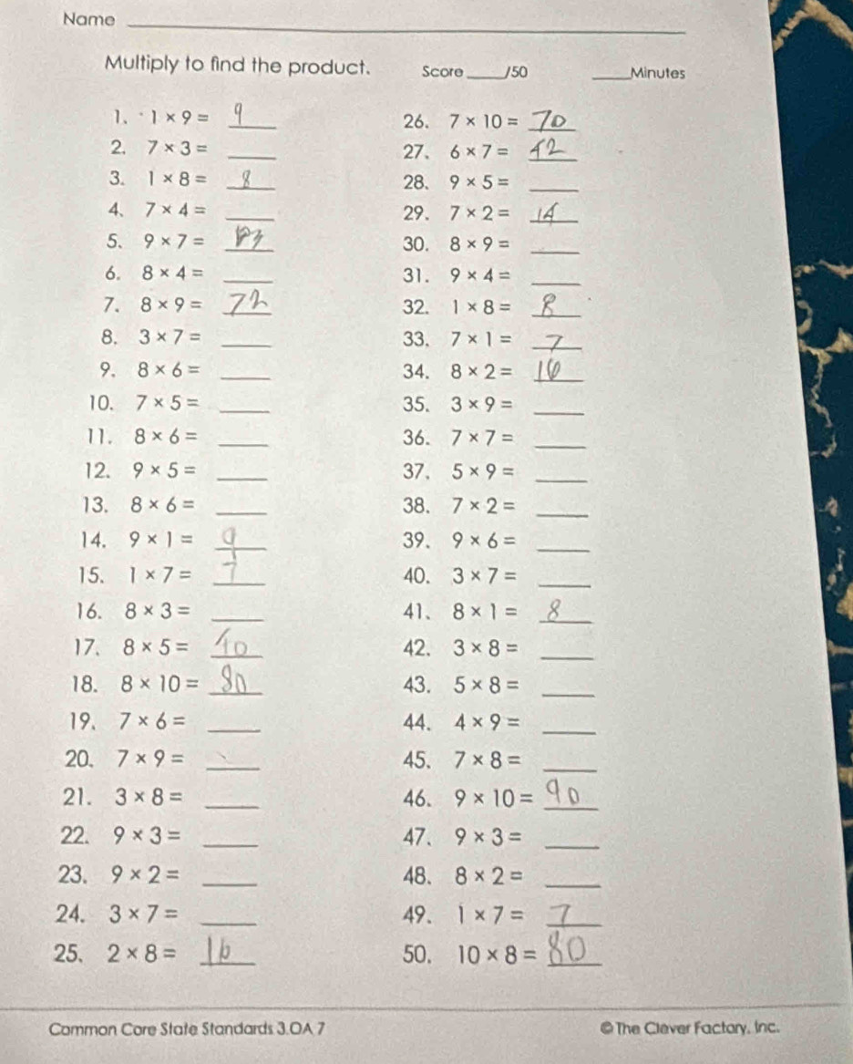 Name_ 
Multiply to find the product. Score _/50 _Minutes 
1. 1* 9= _26. 7* 10= _ 
2. 7* 3= _27、 6* 7= _ 
3. 1* 8= _28. 9* 5= _ 
4、 7* 4= _29. 7* 2= _ 
5. 9* 7= _30. 8* 9= _ 
6. 8* 4= _31. 9* 4= _ 
7. 8* 9= _32. 1* 8= _ 
8. 3* 7= _33. 7* 1= _ 
9. 8* 6= _34. 8* 2= _ 
10. 7* 5= _35. 3* 9= _ 
11. 8* 6= _36. 7* 7= _ 
12. 9* 5= _37. 5* 9= _ 
13. 8* 6= _38. 7* 2= _ 
14. 9* 1= _39. 9* 6= _ 
15. 1* 7= _40. 3* 7= _ 
16. 8* 3= _41、 8* 1= _ 
17. 8* 5= _42. 3* 8= _ 
18. 8* 10= _43. 5* 8= _ 
19. 7* 6= _44. 4* 9= _ 
20. 7* 9= _45. 7* 8= _ 
21. 3* 8= _46. 9* 10= _ 
22. 9* 3= _47. 9* 3= _ 
23. 9* 2= _48. 8* 2= _ 
24. 3* 7= _49. 1* 7= _ 
25. 2* 8= _50. 10* 8= _ 
Common Core State Standards 3.OA 7 @ The Clever Factory. Inc.