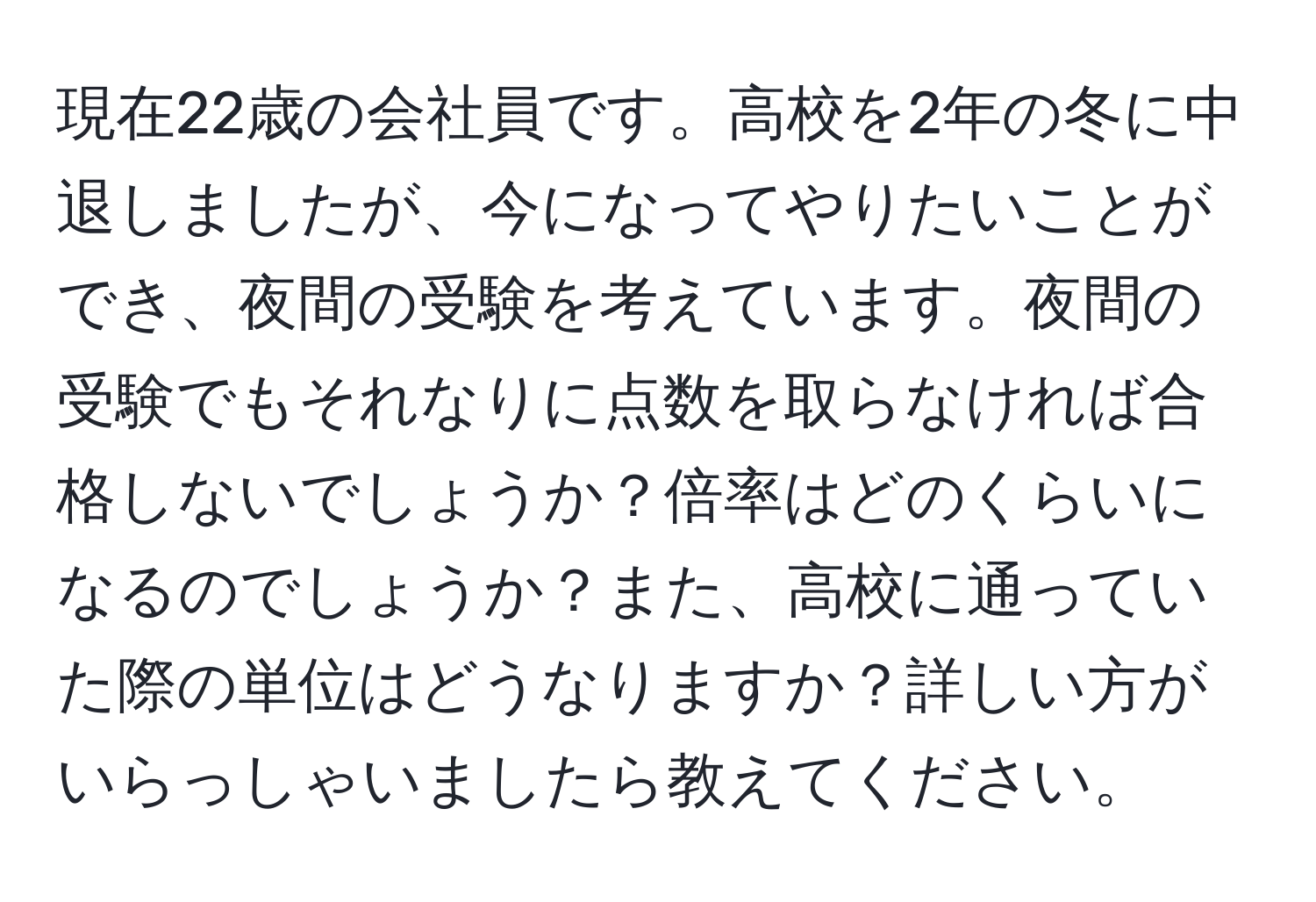 現在22歳の会社員です。高校を2年の冬に中退しましたが、今になってやりたいことができ、夜間の受験を考えています。夜間の受験でもそれなりに点数を取らなければ合格しないでしょうか？倍率はどのくらいになるのでしょうか？また、高校に通っていた際の単位はどうなりますか？詳しい方がいらっしゃいましたら教えてください。