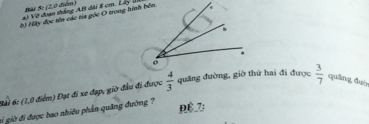 (2,0 điểm) 
a) Vẽ đoạn thắng AB đài 8 cm. Lây u 
b) Hãy đọc tên các tia góc O trong hình bên. 
Bài 6: (1,0 điểm) Đạt đi xe đạp, giờ đầu đi được  4/3  quãng đường, giờ thứ hai đi được  3/7  quāng đườ 
ai giờ đi được bao nhiều phần quãng đường ? 
ĐÉ 7: