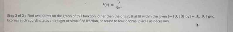h(x)= 3/5x^3 
Step 2 of 2 : Find two points on the graph of this function, other than the origin, that fit within the given [-10,10] by [-10,10] grid. 
Express each coordinate as an integer or simplified fraction, or round to four decimal places as necessary.
