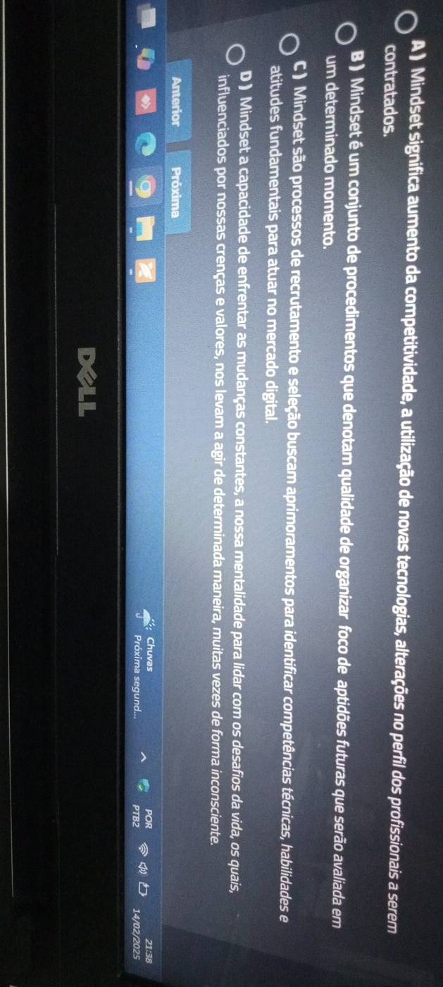 A ) Mindset significa aumento da competitividade, a utilização de novas tecnologias, alterações no perfil dos profissionais a serem
contratados.
B ) Mindset é um conjunto de procedimentos que denotam qualidade de organizar foco de aptidões futuras que serão avaliada em
um determinado momento.
C ) Mindset são processos de recrutamento e seleção buscam aprimoramentos para identificar competências técnicas, habilidades e
atitudes fundamentais para atuar no mercado digital.
D) Mindset a capacidade de enfrentar as mudanças constantes, a nossa mentalidade para lidar com os desafios da vida, os quais,
influenciados por nossas crenças e valores, nos levam a agir de determinada maneira, muitas vezes de forma inconsciente.
Anterior Próxima
Chuvas 21:38
Próxima segund. PTB2 14/02/2025