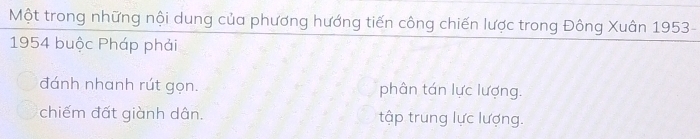 Một trong những nội dung của phương hướng tiến công chiến lược trong Đông Xuân 1953 -
1954 buộc Pháp phải
đánh nhanh rút gọn. phân tán lực lượng.
chiếm đất giành dân. tập trung lực lượng.