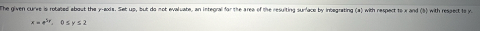 The given curve is rotated about the y-axis. Set up, but do not evaluate, an integral for the area of the resulting surface by integrating (a) with respect to x and (b) with respect to y.
x=e^(5y), 0≤ y≤ 2