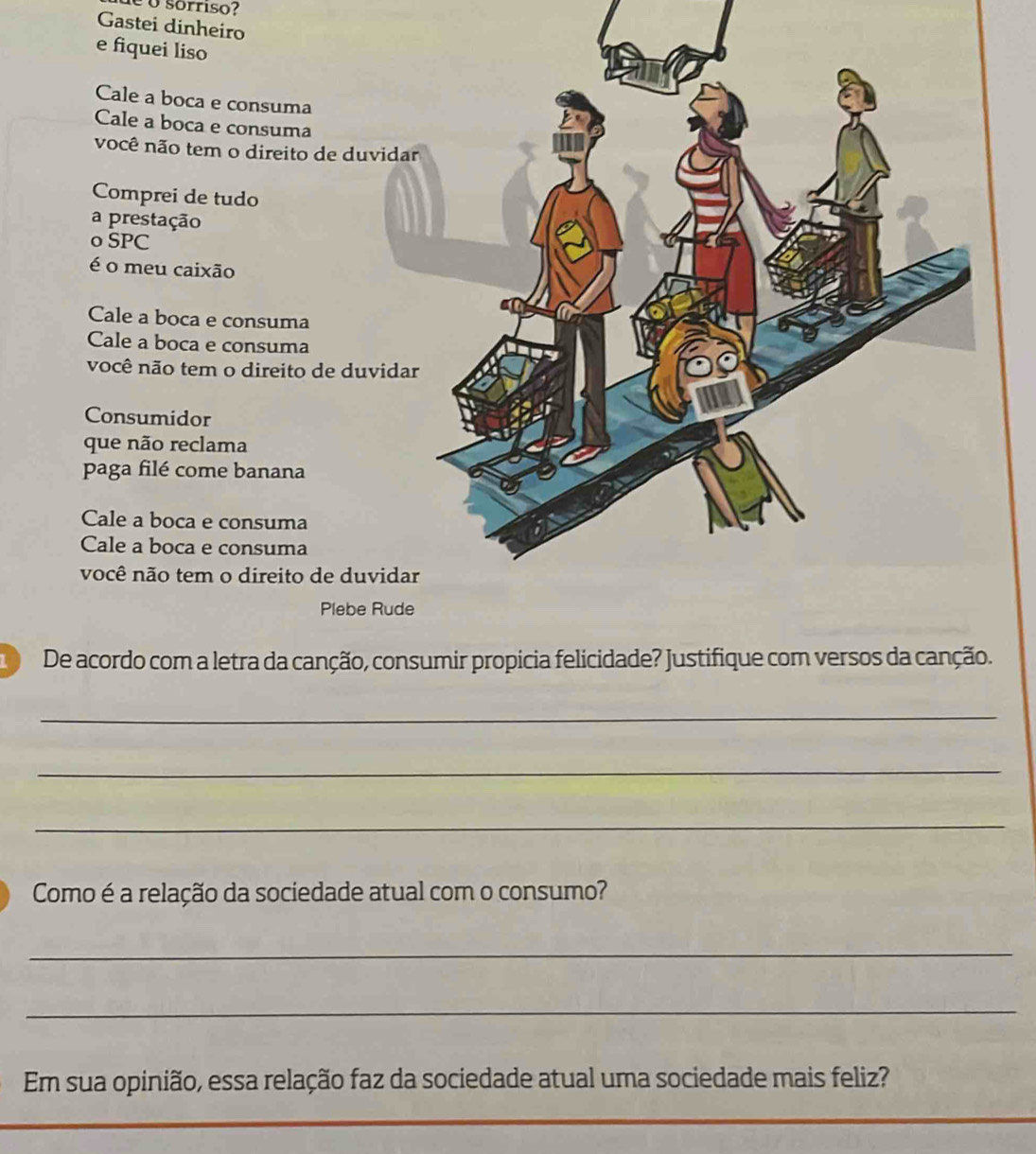 é o sórriso?
Gastei dinheiro
e fiquei liso
Cale a boca e consuma
Cale a boca e consuma
você não tem o direito de duvidar
Comprei de tudo
a prestação
o SPC
é o meu caixão
Cale a boca e consuma
Cale a boca e consuma
você não tem o direito de duvidar
Consumidor
que não reclama
paga filé come banana
Cale a boca e consuma
Cale a boca e consuma
você não tem o direito de duvidar
Plebe Rude
De acordo com a letra da canção, consumir propícia felicidade? Justifique com versos da canção.
_
_
_
Como é a relação da sociedade atual com o consumo?
_
_
Em sua opinião, essa relação faz da sociedade atual uma sociedade mais feliz?
_