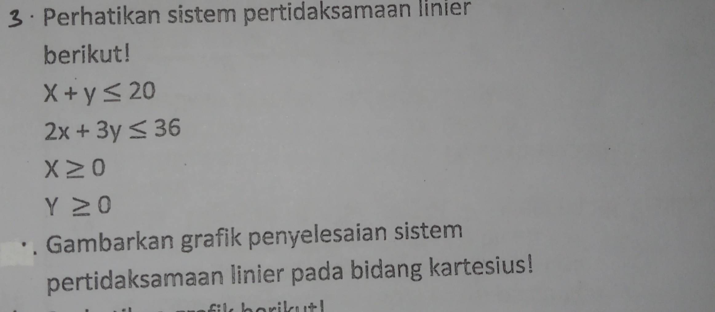 3 · Perhatikan sistem pertidaksamaan linier 
berikut!
x+y≤ 20
2x+3y≤ 36
X≥ 0
Y≥ 0. Gambarkan grafik penyelesaian sistem 
pertidaksamaan linier pada bidang kartesius!