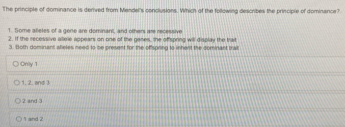 The principle of dominance is derived from Mendel's conclusions. Which of the following describes the principle of dominance?
1. Some alleles of a gene are dominant, and others are recessive
2. If the recessive allele appears on one of the genes, the offspring will display the trait
3. Both dominant alleles need to be present for the offspring to inherit the dominant trait
Only 1
1, 2, and 3
2 and 3
1 and 2