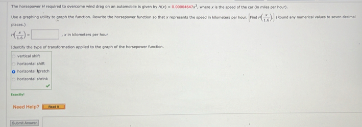 The horsepower H required to overcome wind drag on an automobile is given by H(x)=0.00004647x^3 ', where x is the speed of the car (in miles per hour).
Use a graphing utility to graph the function. Rewrite the horsepower function so that x represents the speed in kilometers per hour. [FindH( x/1.6 ).] (Round any numerical values to seven decimal
places.)
H( x/1.6 )=□ ,xinkilometers per hour
Identify the type of transformation applied to the graph of the horsepower function.
vertical shift
horizontal shift
horizontal cretch
horizontal shrink
Exactly!
Need Help? Read H
Submilt Answer