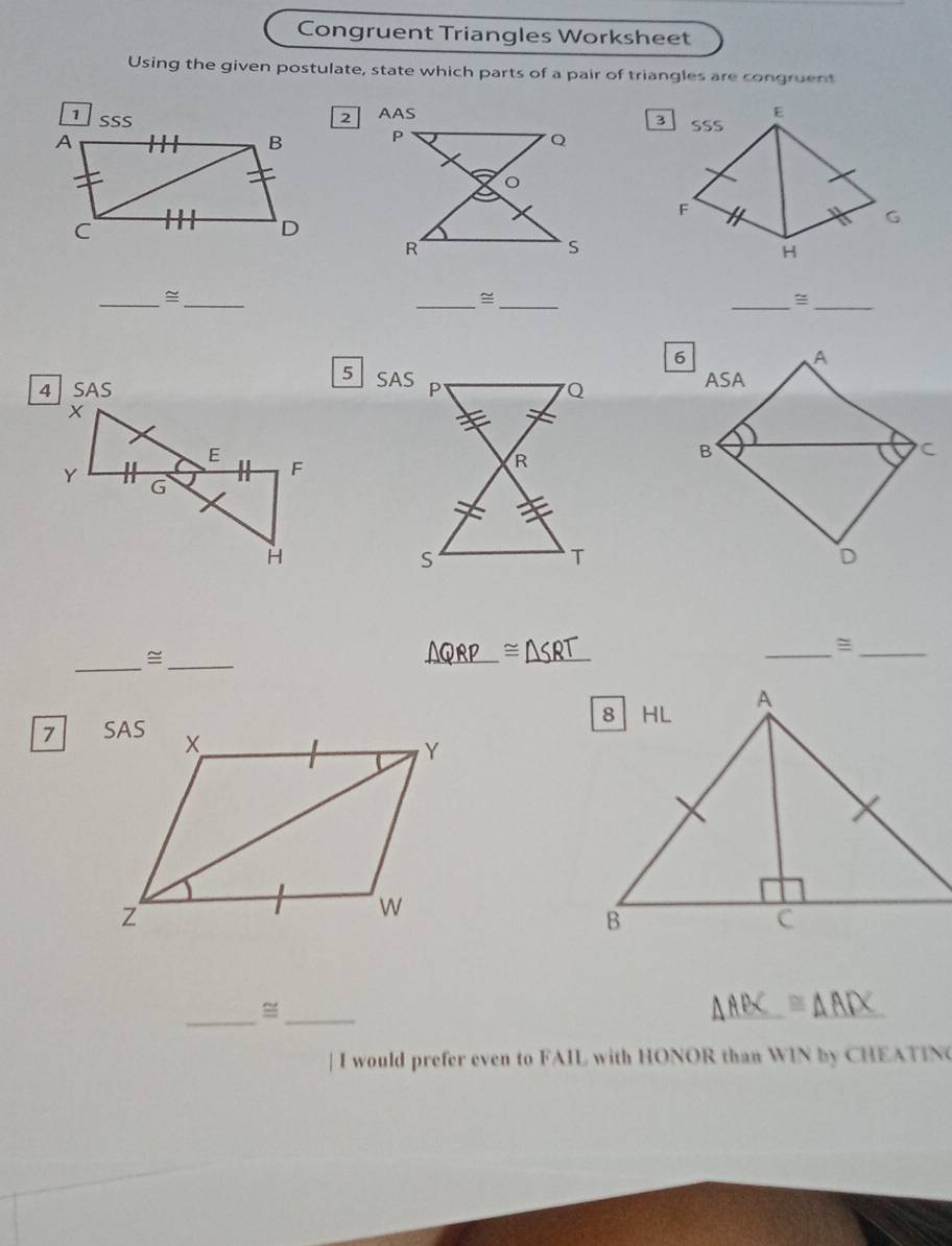 Congruent Triangles Worksheet 
Using the given postulate, state which parts of a pair of triangles are congruent 
3 E 
2 AASSSS 

F 
G 
H 
__≌ 
__= 
__= 
6 
A 
5 SASASA 
SAS 
B 
C 
D 
_ 
_ 
_ 
_ 
_= 
_≌ 
7 
_ 
_ 
| I would prefer even to FAIL with HONOR than WIN by CHEATIN