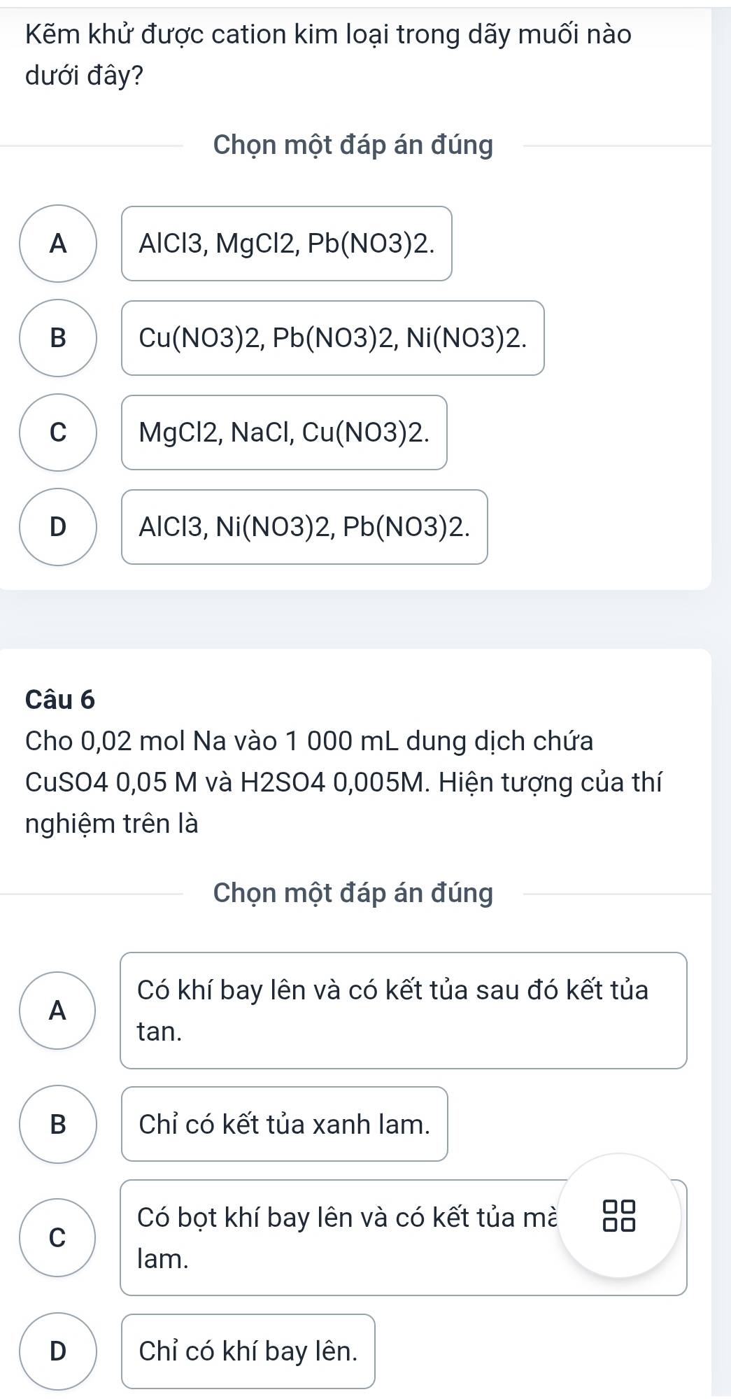 Kẽm khử được cation kim loại trong dãy muối nào
dưới đây?
Chọn một đáp án đúng
A AlCl3, MgCl2, Pb(NO3)2.
B Cu(NO3)2, Pb(NO3)2, Ni(NO3)2.
C MgCl2, NaCl, Cu(NO3) 2.
D AlCl3, Ni(NO3)2, Pb(NO3)2
Câu 6
Cho 0,02 mol Na vào 1 000 mL dung dịch chứa
CuSO4 0,05 M và H2SO4 0,005M. Hiện tượng của thí
nghiệm trên là
Chọn một đáp án đúng
Có khí bay lên và có kết tủa sau đó kết tủa
A
tan.
B Chỉ có kết tủa xanh lam.
Có bọt khí bay lên và có kết tủa mà 8
C
lam.
D Chỉ có khí bay lên.