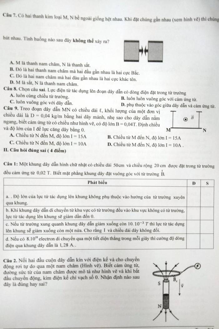 Có hai thanh kim loại M, N bề ngoài giống hệt nhau. Khi đặt chúng gần nhau (xem hình vẽ) thì chúng
hút nhau. Tình huống nào sau đây không thể xảy ra?
A. M là thanh nam châm, N là thanh sắt.
B. Đó là hai thanh nam châm mà hai đầu gần nhau là hai cực Bắc.
C. Đó là hai nam châm mà hai đàu gần nhau là hai cực khác tên.
D. M là sắt, N là thanh nam châm.
Câu 8. Chọn câu sai. Lực điện từ tác dụng lên đoạn dây dẫn có dòng điện đặt trong từ trường
A. luôn cùng chiều từ trường. B. luôn luôn vuông gốc với cảm ứng từ.
C. luôn vuông góc với dây dẫn. D. phụ thuộc vào góc giữa dây dẫn và cảm ứng từ.
Câu 9. Treo đoạn dây dẫn MN có chiều dài ℓ, khối lượng của một đơn vị
chiều dài là D=0,04 kg/m bằng hai dây mảnh, nhẹ sao cho dây dẫn nằm B
ngang, biết cảm ứng từ có chiều như hình vẽ, có độ lớn B=0,04T
và độ lớn của 1 đề lực căng dây bằng 0.  Định chiều
M N
A. Chiều từ N đến M, độ lớn I=15A B. Chiều từ M đến N, độ lớn I=15A
C. Chiều từ N đến M, độ lớn I=10A D. Chiều từ M đến N, độ lớn I=10A.
II. Câu hỏi đúng sai ( 4 điểm)
Câu 1: Một khung dây dẫn hình chữ nhật có chiều dài 50cm và chiều rộng 20 cm được đặt trong từ trường
đều cảm ứng từ 0,02 T. Biết mặt phẳng khung dây đặt vuông góc với từ trường overset 1B.
Câu 2. Nổi hai đầu cuộn dây dẫn kín với điện kế và cho chuyển
động rơi tự do qua một nam châm (Hình vẽ). Biết cảm ứng từ,
đường sức từ của nam châm được mô tả như hình vẽ và khi bắt
đầu chuyển động, kim điện kế chỉ vạch số 0. Nhận định nào sau
dây là đúng hay sai?