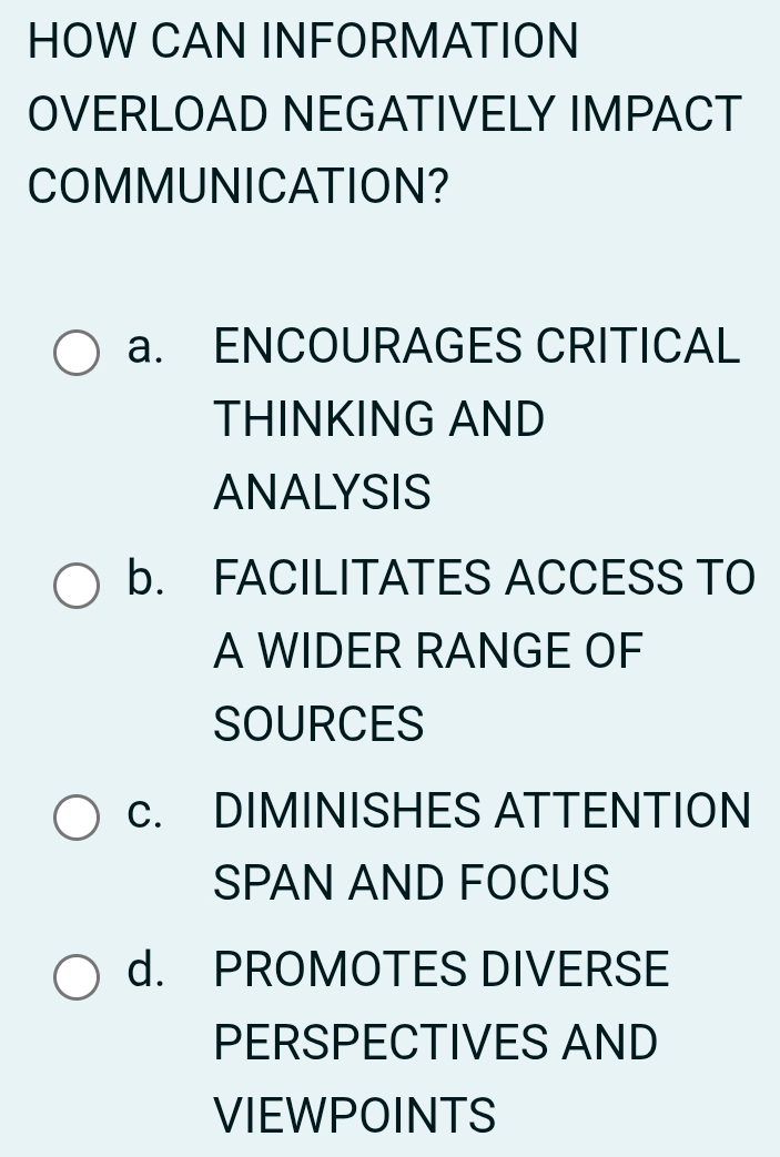 HOW CAN INFORMATION
OVERLOAD NEGATIVELY IMPACT
COMMUNICATION?
a. ENCOURAGES CRITICAL
THINKING AND
ANALYSIS
b. FACILITATES ACCESS TO
A WIDER RANGE OF
SOURCES
c. DIMINISHES ATTENTION
SPAN AND FOCUS
d. PROMOTES DIVERSE
PERSPECTIVES AND
VIEWPOINTS