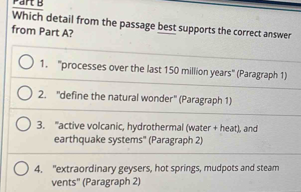 Which detail from the passage best supports the correct answer
from Part A?
1. 'processes over the last 150 million years ' (Paragraph 1)
2. "define the natural wonder" (Paragraph 1)
3. "active volcanic, hydrothermal (water + heat), and
earthquake systems" (Paragraph 2)
4. "extraordinary geysers, hot springs, mudpots and steam
vents" (Paragraph 2)