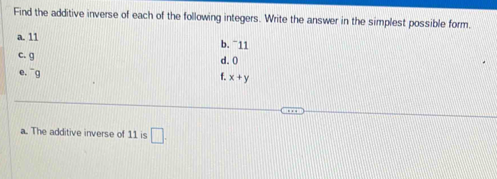 Find the additive inverse of each of the following integers. Write the answer in the simplest possible form. 
a. 11 b. ¯11 
c. g d. 0
e. ^-g
f. x+y
a. The additive inverse of 11 is □.