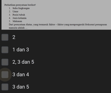 Perhatikan pernyataan berikut!
1. Suhu lingkungan
2. Umur
3. Posisi tubuh
4. Jenis kelamin
5. Makanan
Dari pernyataan diatas, yang termasuk faktor - faktor yang mempengaruhi frekuensi pernapasan
manusia adalah ....
2
1 dan 3
2, 3 dan 5
3 dan 4
3 dan 5