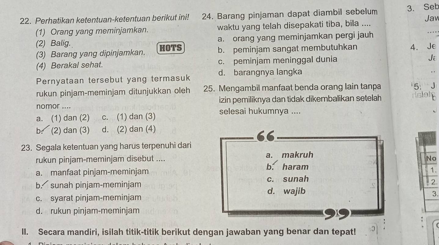 Perhatikan ketentuan-ketentuan berikut ini! 24. Barang pinjaman dapat diambil sebelum 3. Seb
Jaw
_
(1) Orang yang meminjamkan. waktu yang telah disepakati tiba, bila ....
(2) Balig. a. orang yang meminjamkan pergi jauh
. 
HOTS
(3) Barang yang dipinjamkan. b. peminjam sangat membutuhkan 4. Je
(4) Berakal sehat. c. peminjam meninggal dunia Ja
d. barangnya langka
Pernyataan tersebut yang termasuk
rukun pinjam-meminjam ditunjukkan oleh 25. Mengambil manfaat benda orang lain tanpa
5.
izin pemiliknya dan tidak dikembalikan setelah rslett
nomor ....
a. (1) dan (2) c. (1) dan (3)
selesai hukumnya ....
b. (2) dan (3) d. (2) dan (4)
“
23. Segala ketentuan yang harus terpenuhi dari
rukun pinjam-meminjam disebut .... a. makruh
o
b. haram
a. manfaat pinjam-meminjam .
c. sunah
b. sunah pinjam-meminjam
.
d. wajib
c. syarat pinjam-meminjam
3.
d. rukun pinjam-meminjam
99
II. Secara mandiri, isilah titik-titik berikut dengan jawaban yang benar dan tepat!