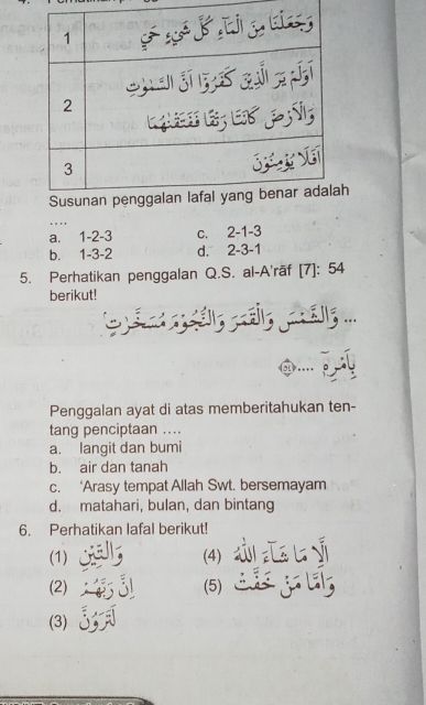 '
a. 1 -2 -3 c. 2 -1 -3
b. 1 -3 -2 d. 2 -3 -1
5. Perhatikan penggalan Q.S. al-A'rāf [7]: 54
berikut!
sáy ratig al ...
Penggalan ayat di atas memberitahukan ten-
tang penciptaan ....
a. langit dan bumi
b. air dan tanah
c. ‘Arasy tempat Allah Swt. bersemayam
d. matahari, bulan, dan bintang
6. Perhatikan lafal berikut!
(1) (4)
(2) (5)
(3)