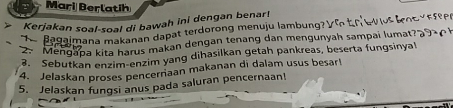 Mari Berlatih 
> Kerjakan soal-soal di bawah ini dengan benar! 
Bagaimana makanan dapat terdorong menuju lambung? 
2. Mengapa kita harus makan dengan tenang dan mengunyah sampai lumat? 
3. Sebutkan enzim-enzim yang dihasilkan getah pankreas, beserta fungsinya! 
4. Jelaskan proses pencernaan makanan di dalam usus besar! 
5. Jelaskan fungsi anus pada saluran pencernaan!