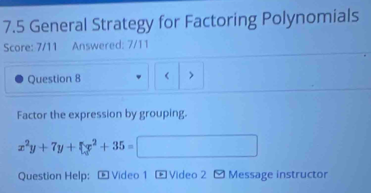 7.5 General Strategy for Factoring Polynomials 
Score: 7/11 Answered: 7/11 
< 
Question 8 > 
Factor the expression by grouping.
x^2y+7y+□ x^2+35=□
Question Help: - Video 1 - Video 2 - Message instructor