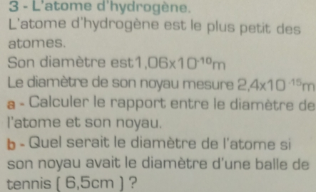 L'atome d'hydrogène. 
L'atome d'hydrogène est le plus petit des 
atomes. 
Son diamètre est 1,06* 10^(-10)m
Le diamètre de son noyau mesure 2,4* 10^(-15)m
a - Calculer le rapport entre le diamètre de 
l'atome et son noyau. 
b - Quel serait le diamètre de l'atome si 
son noyau avait le diamètre d'une balle de 
tennis ( 6,5cm ) ?