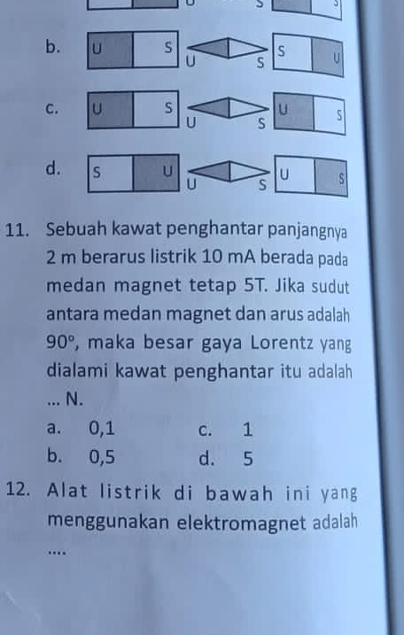 5 3
b. U s S U
U S
C. U S U S
U S
d. S U U s
U S
11. Sebuah kawat penghantar panjangnya
2 m berarus listrik 10 mA berada pada
medan magnet tetap 5T. Jika sudut
antara medan magnet dan arus adalah
90° , maka besar gaya Lorentz yang
dialami kawat penghantar itu adalah
... N.
a. 0, 1 c. 1
b. 0,5 d. 5
12. Alat listrik di bawah ini yang
menggunakan elektromagnet adalah
…._