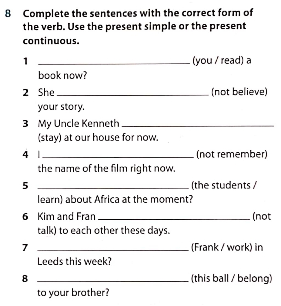 Complete the sentences with the correct form of 
the verb. Use the present simple or the present 
continuous. 
1 _(you / read) a 
book now? 
2 She _(not believe) 
your story. 
3 My Uncle Kenneth_ 
(stay) at our house for now. 
4 1 _(not remember) 
the name of the film right now. 
5 _(the students / 
learn) about Africa at the moment? 
6 Kim and Fran _(not 
talk) to each other these days. 
7 _(Frank / work) in 
Leeds this week? 
8 _(this ball / belong) 
to your brother?