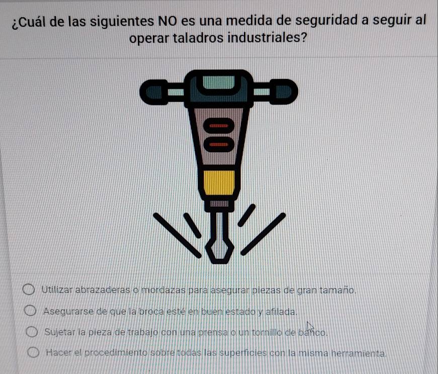 ¿Cuál de las siguientes NO es una medida de seguridad a seguir al
operar taladros industriales?
Utilizar abrazaderas o mordazas para asegurar piezas de gran tamaño.
Asegurarse de que la broca esté en buen estado y afilada.
Sujetar la pieza de trabajo con una prensa o un tornillo de banco.
Hacer el procedimiento sobre todas las superficies con la misma herramienta.