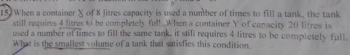 When a container X of 8 litres capacity is used a number of times to fill a tank, the tank 
still requires 4 litres to be completely full. When a container Y of capacity 20 litres is 
used a number of times to fill the same tank, it still requires 4 litres to be completely full. 
What is the smallest volume of a tank that satisfies this condition.