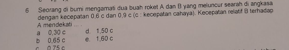 Seorang di bumi mengamati dua buah roket A dan B yang meluncur searah di angkasa
dengan kecepatan 0, 6 c dan 0,9 c (c : kecepatan cahaya). Kecepatan relatif B terhadap
A mendekati ... .
a 0,30 c d. 1,50 c
b 0,65 c e. 1,60 c
c 0 75 c