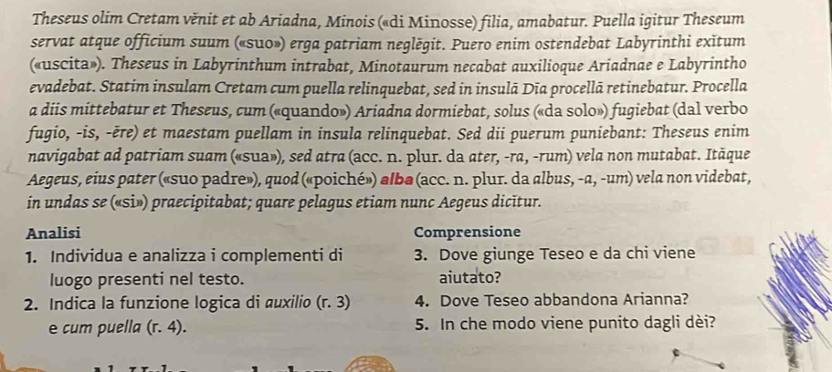 Theseus olim Cretam věnit et ab Ariadna, Minois («di Minosse) filia, amabatur. Puella igitur Theseum 
servat atque officium suum («su0») erga patriam neglěgit. Puero enim ostendebat Labyrinthi exĭtum 
(«uscita»). Theseus in Labyrinthum intrabat, Minotaurum necabat auxilioque Ariadnae e Labyrintho 
evadebat. Statim insulam Cretam cum puella relinquebat, sed in insulā Dīa procellā retinebatur. Procella 
a diis mittebatur et Theseus, cum («quando») Ariadna dormiebat, solus («da solo») fugiebat (dal verbo 
fugio, -is, -ëre) et maestam puellam in insula relinquebat. Sed dii puerum puniebant: Theseus enim 
navigabat ad patriam suam («sua»), sed atra (acc. n. plur. da ater, -ra, -rum) vela non mutabat. Ităque 
Aegeus, eius pater («suo padre»), quod («poiché») albə (acc. n. plur. da albus, -a, -um) vela non videbat, 
in undas se («si») praecipitabat; quare pelagus etiam nunc Aegeus dicitur. 
Analisi Comprensione 
1. Individua e analizza i complementi di 3. Dove giunge Teseo e da chi viene 
luogo presenti nel testo. aiutato? 
2. Indica la funzione logica di auxilio (r.3) 4. Dove Teseo abbandona Arianna? 
e cum puella (r.4). 5. In che modo viene punito dagli dèi?